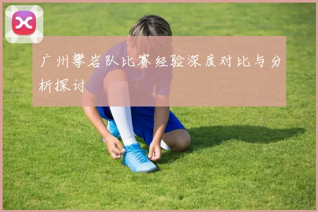 广州攀岩队比赛经验深度对比与分析探讨
