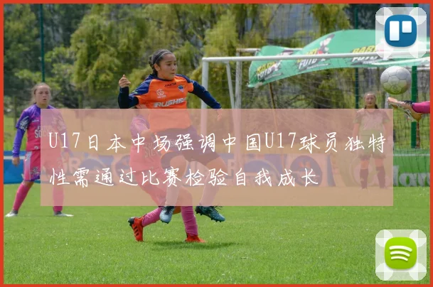 U17日本中场强调中国U17球员独特性需通过比赛检验自我成长