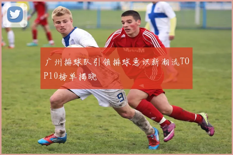 广州排球队引领排球意识新潮流TOP10榜单揭晓