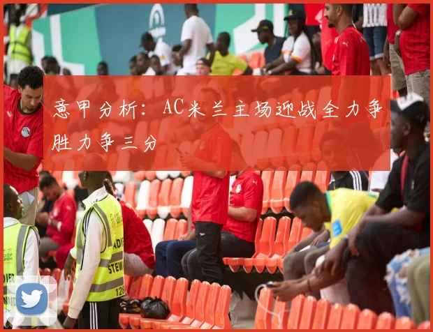 意甲分析：AC米兰主场迎战全力争胜力争三分