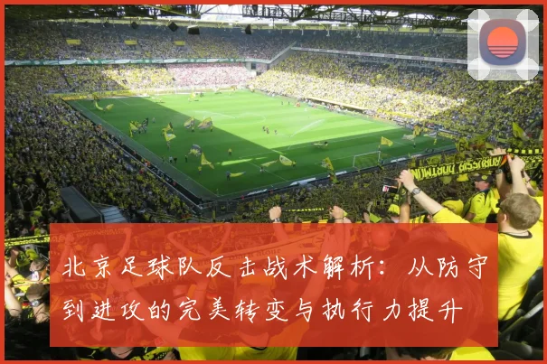 北京足球队反击战术解析：从防守到进攻的完美转变与执行力提升