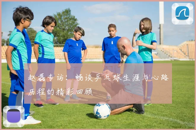 赵磊专访：畅谈乒乓球生涯与心路历程的精彩回顾