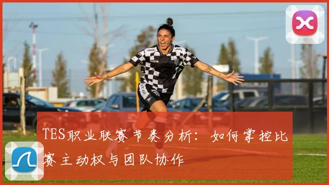 TES职业联赛节奏分析：如何掌控比赛主动权与团队协作