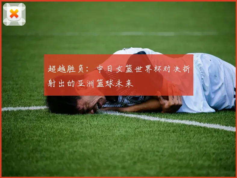 超越胜负：中日女篮世界杯对决折射出的亚洲篮球未来