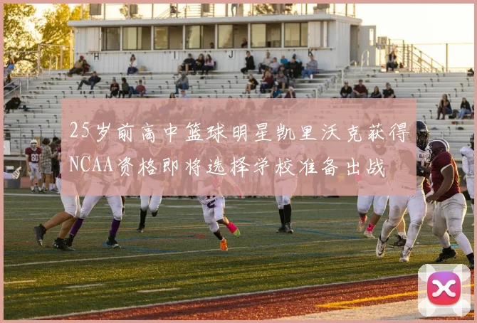 25岁前高中篮球明星凯里沃克获得NCAA资格即将选择学校准备出战