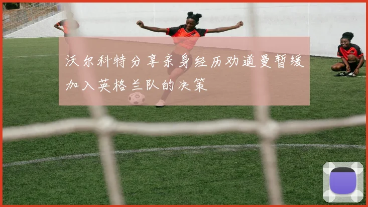 沃尔科特分享亲身经历劝道曼暂缓加入英格兰队的决策