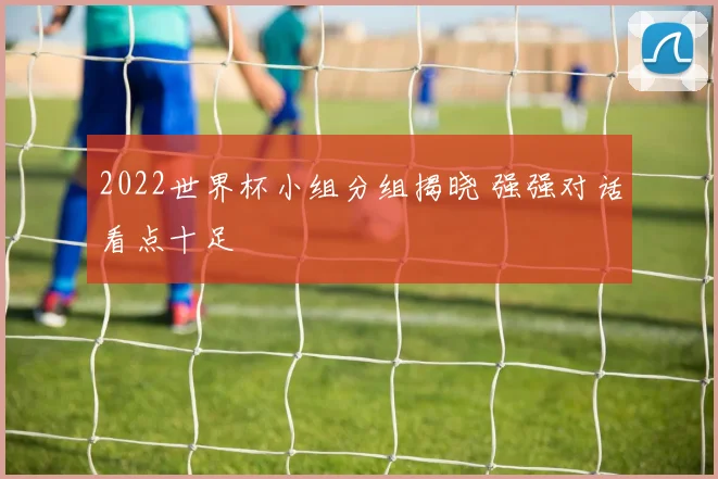 2022世界杯小组分组揭晓 强强对话看点十足