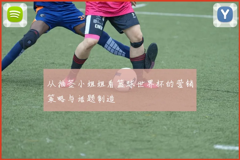 从抽签小姐姐看篮球世界杯的营销策略与话题制造